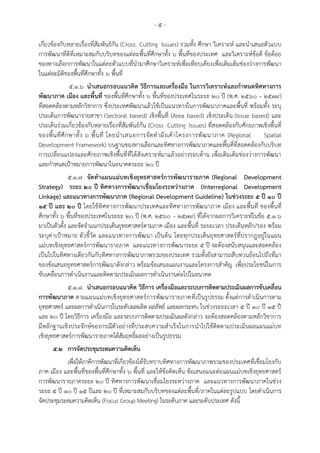 - ๕ -
เกี่ยวข้องกับหลายเรื่องที่สัมพันธ์กัน (Cross Cutting Issues) รวมทั้ง ศึกษา วิเคราะห์ และนาเสนอตัวแบบ
การพัฒนาที่ดีที่เหมาะสมกับบริบทของแต่ละพื้นที่ศึกษาทั้ง ๖ พื้นที่ของประเทศ และวิเคราะห์ข้อดี ข้อด้อย
ของทางเลือกการพัฒนาในแต่ละตัวแบบที่นามาศึกษาวิเคราะห์เพื่อเทียบเคียงเพื่อเติมเต็มช่องว่างการพัฒนา
ในแต่ละมิติของพื้นที่ศึกษาทั้ง ๖ พื้นที่
๕.๑.๖ นาเสนอกรอบแนวคิด วิธีการและเครื่องมือ ในการวิเคราะห์และกาหนดทิศทางการ
พัฒนาภาค เมือง และพื้นที่ ของพื้นที่ศึกษาทั้ง ๖ พื้นที่ของประเทศในระยะ ๒๐ ปี (พ.ศ. 2560 – 2579)
ที่สอดคล้องตามหลักวิชาการ ซึ่งประเทศพัฒนาแล้วใช้เป็นแนวทางในการพัฒนาภาคและพื้นที่ พร้อมทั้ง ระบุ
ประเด็นการพัฒนารายสาขา (Sectoral based) เชิงพื้นที่ (Area based) เชิงประเด็น (Issue based) และ
ประเด็นร่วมเกี่ยวข้องกับหลายเรื่องที่สัมพันธ์กัน (Cross Cutting Issues) ที่สอดคล้องกับศักยภาพเชิงพื้นที่
ของพื้นที่ศึกษาทั้ง ๖ พื้นที่ โดยนาเสนอการจัดทาผังเค้าโครงการพัฒนาภาค (Regional Spatial
Development Framework) บนฐานของทางเลือกและทิศทางการพัฒนาภาคและพื้นที่ที่สอดคล้องกับบริบท
การเปลี่ยนแปลงและศักยภาพเชิงพื้นที่ที่ได้สังเคราะห์มาแล้วอย่างรอบด้าน เพื่อเติมเต็มช่องว่างการพัฒนา
และกาหนดเป้าหมายการพัฒนาในอนาคตระยะ ๒๐ ปี
๕.๑.๗ จัดทาแผนแม่บทเชิงยุทธศาสตร์การพัฒนารายภาค (Regional Development
Strategy) ระยะ 20 ปี ทิศทางการพัฒนาเชื่อมโยงระหว่างภาค (Interregional Development
Linkage) และแนวทางการพัฒนาภาค (Regional Development Guideline) ในช่วงระยะ 5 ปี 10 ปี
15 ปี และ 20 ปี โดยใช้ทิศทางการพัฒนาประเทศและทิศทางการพัฒนาภาค เมือง และพื้นที่ ของพื้นที่
ศึกษาทั้ง ๖ พื้นที่ของประเทศในระยะ ๒๐ ปี (พ.ศ. 2560 – 2579) ที่ได้จากผลการวิเคราะห์ในข้อ ๕.๑.๖
มาเป็นตัวตั้ง และจัดจาแนกประเด็นยุทธศาสตร์ตามภาค เมือง และพื้นที่ ระยะเวลา ประเด็นหลัก/รอง พร้อม
ระบุค่าเป้าหมาย ตัวชี้วัด และแนวทางการพัฒนา เป็นต้น โดยทุกประเด็นยุทธศาสตร์ที่ปรากฏอยู่ในแผน
แม่บทเชิงยุทธศาสตร์การพัฒนารายภาค และแนวทางการพัฒนาระยะ ๕ ปี จะต้องสนับสนุนและสอดคล้อง
เป็นไปในทิศทางเดียวกันกับทิศทางการพัฒนาภาพรวมของประเทศ รวมทั้งยังสามารถสืบทวนย้อนไปถึงที่มา
ของข้อเสนอยุทธศาสตร์การพัฒนาดังกล่าว พร้อมข้อเสนอแผนงานและโครงการสาคัญ เพื่อประโยชน์ในการ
ขับเคลื่อนการดาเนินงานและติดตามประเมินผลการดาเนินงานต่อไปในอนาคต
๕.๑.๘ นาเสนอกรอบแนวคิด วิธีการ เครื่องมือและระบบการติดตามประเมินผลการขับเคลื่อน
การพัฒนาภาค ตามแผนแม่บทเชิงยุทธศาสตร์การพัฒนารายภาคที่เป็นรูปธรรม ตั้งแต่การดาเนินการตาม
ยุทธศาสตร์ และผลการดาเนินการในระดับผลผลิต ผลลัพธ์ และผลกระทบ ในช่วงระยะเวลา 5 ปี 10 ปี 15 ปี
และ 20 ปี โดยวิธีการ เครื่องมือ และระบบการติดตามประเมินผลดังกล่าว จะต้องสอดคล้องตามหลักวิชาการ
มีหลักฐานเชิงประจักษ์ของกรณีตัวอย่างที่ประสบความสาเร็จในการนาไปใช้ติดตามประเมินผลแผนแม่บท
เชิงยุทธศาสตร์การพัฒนารายภาคได้สัมฤทธิ์ผลอย่างเป็นรูปธรรม
๕.๒ การจัดประชุมระดมความคิดเห็น
เพื่อให้ภาคีการพัฒนาที่เกี่ยวข้องได้รับทราบทิศทางการพัฒนาภาพรวมของประเทศที่เชื่อมโยงกับ
ภาค เมือง และพื้นที่ของพื้นที่ศึกษาทั้ง ๖ พื้นที่ และให้ข้อคิดเห็น ข้อเสนอแนะต่อแผนแม่บทเชิงยุทธศาสตร์
การพัฒนารายภาคระยะ 20 ปี ทิศทางการพัฒนาเชื่อมโยงระหว่างภาค และแนวทางการพัฒนาภาคในช่วง
ระยะ 5 ปี 10 ปี 15 ปีและ 20 ปี ที่เหมาะสมกับบริบทของแต่ละพื้นที่/ภาคในแต่ละรูปแบบ โดยดาเนินการ
จัดประชุมระดมความคิดเห็น (Focus Group Meeting) ในระดับภาค และระดับประเทศ ดังนี้
 