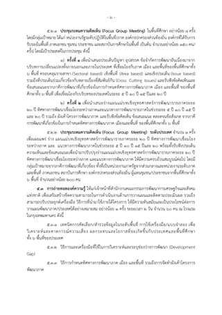 - ๖ -
๕.๒.๑ ประชุมระดมความคิดเห็น (Focus Group Meeting) ในพื้นที่ศึกษา อย่างน้อย ๘ ครั้ง
โดยมีกลุ่มเป้าหมาย ได้แก่ หน่วยงานรัฐระดับปฏิบัติในพื้นที่/ภาค องค์กรปกครองส่วนท้องถิ่น องค์กรที่ได้รับการ
รับรองในพื้นที่ ภาคเอกชน ชุมชน ประชาชน และสถาบันการศึกษาในพื้นที่ เป็นต้น จานวนอย่างน้อย ๑๕๐ คน/
ครั้ง) โดยมีเป้าประสงค์ในการประชุม ดังนี้
๑) ครั้งที่ ๑ เพื่อนาเสนอประเด็นปัญหา อุปสรรค ข้อจากัดการพัฒนาอันเนื่องมาจาก
บริบทการเปลี่ยนแปลงทั้งภายนอกและภายในประเทศ ที่เชื่อมโยงกับภาค เมือง และพื้นที่ของพื้นที่ศึกษาทั้ง
๖ พื้นที่ ครอบคลุมรายสาขา (Sectoral based) เชิงพื้นที่ (Area based) และเชิงประเด็น (Issue based)
รวมถึงที่ประเด็นร่วมเกี่ยวข้องกับหลายเรื่องที่สัมพันธ์กัน (Cross Cutting Issues) และรับฟังข้อคิดเห็นและ
ข้อเสนอแนะจากภาคีการพัฒนาที่เกี่ยวข้องในการกาหนดทิศทางการพัฒนาภาค เมือง และพื้นที่ ของพื้นที่
ศึกษาทั้ง ๖ พื้นที่ เพื่อเชื่อมโยงกับบริบทของประเทศในระยะ 5 ปี 10 ปี 15 ปีและ 20 ปี
๒) ครั้งที่ ๒ เพื่อนาเสนอร่างแผนแม่บทเชิงยุทธศาสตร์การพัฒนารายภาคระยะ
20 ปี ทิศทางการพัฒนาเชื่อมโยงระหว่างภาคและแนวทางการพัฒนารายภาคในช่วงระยะ 5 ปี 10 ปี 15 ปี
และ 20 ปี รวมถึง ผังเค้าโครงการพัฒนาภาค และรับฟังข้อคิดเห็น ข้อเสนอแนะ ตลอดจนข้อสังเกต จากภาคี
การพัฒนาที่เกี่ยวข้องในการกาหนดทิศทางการพัฒนาภาค เมืองและพื้นที่ ของพื้นที่ศึกษาทั้ง ๖ พื้นที่
๕.๒.๒ ประชุมระดมความคิดเห็น (Focus Group Meeting) ระดับประเทศ จานวน ๑ ครั้ง
เพื่อเผยแพร่ ร่าง แผนแม่บทเชิงยุทธศาสตร์การพัฒนารายภาคระยะ 20 ปี ทิศทางการพัฒนาเชื่อมโยง
ระหว่างภาค และ แนวทางการพัฒนาภาคในช่วงระยะ 5 ปี 10 ปี 15 ปีและ 20 พร้อมทั้งรับฟังประเด็น
ความเห็นและข้อเสนอแนะเพื่อนามาปรับปรุงร่างแผนแม่บทเชิงยุทธศาสตร์การพัฒนารายภาคระยะ 20 ปี
ทิศทางการพัฒนาเชื่อมโยงระหว่างภาค และแนวทางการพัฒนาภาค ให้มีความครบถ้วนสมบูรณ์ต่อไป โดยมี
กลุ่มเป้าหมายจากภาคีการพัฒนาที่เกี่ยวข้อง ทั้งที่เป็นหน่วยงานภาครัฐจากส่วนกลางและหน่วยงานระดับภาค
และพื้นที่ ภาคเอกชน สถาบันการศึกษา องค์กรปกครองส่วนท้องถิ่น ผู้แทนชุมชน/ประชาชนจากพื้นที่ศึกษาทั้ง
๖ พื้นที่ จานวนอย่างน้อย ๒๐๐ คน
๕.๓ การถ่ายทอดองค์ความรู้ ให้แก่เจ้าหน้าที่สานักงานคณะกรรมการพัฒนาการเศรษฐกิจและสังคม
แห่งชาติ เพื่อเสริมสร้างขีดความสามารถในการดาเนินงานด้านการวางแผนและติดตามประเมินผล รวมถึง
สามารถปรับประยุกต์เครื่องมือ วิธีการที่นามาใช้ภายใต้โครงการ ให้มีความทันสมัยและเป็นประโยชน์ต่อการ
วางแผนพัฒนาภาค/ประเทศได้อย่างเหมาะสม อย่างน้อย ๑ ครั้ง ระยะเวลา ๒ วัน จานวน ๖๐ คน ณ โรงแรม
ในกรุงเทพมหานคร ดังนี้
๕.๓.๑ เทคนิคการคัดเลือก/สารวจข้อมูลในระดับพื้นที่ การใช้เครื่องมือ/แบบจาลอง เพื่อ
วิเคราะห์และคาดการณ์ความเสี่ยง ผลกระทบและโอกาสที่จะเกิดขึ้นกับประเทศและพื้นที่ศึกษา
ทั้ง ๖ พื้นที่ของประเทศ
๕.๓.๒ วิธีการและเครื่องมือที่ใช้ในการวิเคราะห์และระบุช่องว่างการพัฒนา (Development
Gap)
๕.๓.๓ วิธีการกาหนดทิศทางการพัฒนาภาค เมือง และพื้นที่ รวมถึงการจัดทาผังเค้าโครงการ
พัฒนาภาค
 