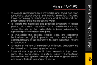 MahathirGlobalPeaceSchool
5th
 To provide a comprehensive knowledge and focus discussion
surrounding global peace and conflict resolution, including
those concerning its definitional scope and its theoretical and
practical relevance in a globalized world.
 To explore the theoretical and practical dimensions of global
peace and conflict resolution in an international context
where the role of the nation-state is being subjected to
significant pressures across all regions.
 To investigate the political, ethical, legal, and economic
implications of global peace and its relationship to
cosmopolitanism as an alternative to more traditional notions
of nationalism.
 To examine the role of international institutions, principally the
United Nations, in promoting global peace.
 To examine a range of specific issue areas—including human
rights, the environment, migration, security, humanitarian
intervention, and gender—through the prism of global peace
and associated critiques of global peace.
Aim of MGPS
 