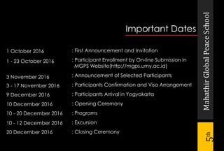 MahathirGlobalPeaceSchool
5th
Important Dates
: First Announcement and Invitation
: Participant Enrollment by On-line Submission in
MGPS Website(http://mgps.umy.ac.id)
: Announcement of Selected Participants
: Participants Confirmation and Visa Arrangement
: Participants Arrival in Yogyakarta
: Opening Ceremony
: Programs
: Excursion
: Closing Ceremony
1 October 2016
1 - 23 October 2016
3 November 2016
3 - 17 November 2016
9 December 2016
10 December 2016
10 - 20 December 2016
10 - 12 December 2016
20 December 2016
 