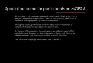 Special outcome for participants on MGPS 5
Prospective participants are required to submit draft of article (approx. 3
pages) along with the registration. The topic of the draft is taken from 10
available topics prepared by scientific committee.
During the session, participants are advised to improve their draft of
article with the speakers and scientific committees.
By the end of the program, the participants are obliged to submit full
article (approx. 6 pages) as final assignment of the school. The grades
will be released once the assignment (full article) is submitted.
The full articles are projected to be a book of MGPS 5.
 