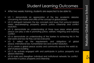 MahathirGlobalPeaceSchool
5th
Student Learning Outcomes
 After two weeks training, students are expected to be able to:
 LO 1: demonstrate an appreciation of the key academic debates
concerning the nature and utility of the concept of global peace.
 LO 2: distinguish between the key concepts and issues that surround related
areas: peacekeeping, prosperity, peace, justice, citizenship and conflict
resolution.
 LO 3: demonstrate an understanding of those issue areas where global
peace can play a role in promoting justice, welfare, mitigating and resolving
conflict.
 LO 4: demonstrate an understanding of the barriers to achieving this in the
real world and how far they can be overcome.
 LO 5: reflect on the requirements and obligations of global
peace, international law, humanitarian law and conflict resolution.
 LO 6: create a global peace society and community around the world as
part of peace building.
 LO 7: be actively engaged with and participate in justice, prosperity and
global citizenship.
 LO 8: build and strengthen individual and institutional networks for conflict
prevention in justice, prosperity and citizenship.
 