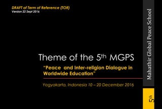 MahathirGlobalPeaceSchool
5th
“Peace and Inter-religion Dialogue in
Worldwide Education”
Yogyakarta, Indonesia 10 – 20 December 2016
Theme of the 5th MGPS
DRAFT of Term of Reference (TOR)
Version 22 Sept 2016
 