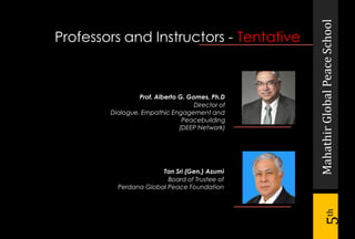 MahathirGlobalPeaceSchool
5th
Professors and Instructors - Tentative
Prof. Alberto G. Gomes, Ph.D
Director of
Dialogue, Empathic Engagement and
Peacebuilding
(DEEP Network)
Tan Sri (Gen.) Azumi
Board of Trustee of
Perdana Global Peace Foundation
 