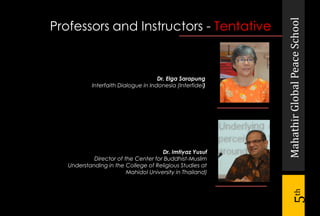 MahathirGlobalPeaceSchool
5th
Dr. Elga Sarapung
Interfaith Dialogue in Indonesia (Interfidei)
Professors and Instructors - Tentative
Dr. Imtiyaz Yusuf
Director of the Center for Buddhist-Muslim
Understanding in the College of Religious Studies at
Mahidol University in Thailand)
 
