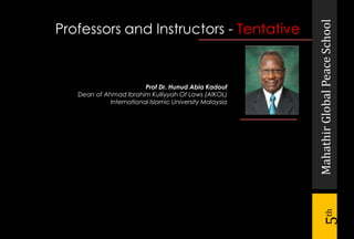 MahathirGlobalPeaceSchool
5th
Prof Dr. Hunud Abia Kadouf
Dean of Ahmad Ibrahim Kulliyyah Of Laws (AIKOL)
International Islamic University Malaysia
Professors and Instructors - Tentative
 