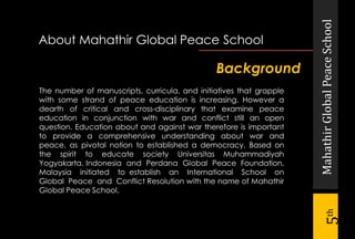 MahathirGlobalPeaceSchool
5th
Background
The number of manuscripts, curricula, and initiatives that grapple
with some strand of peace education is increasing. However a
dearth of critical and cross-disciplinary that examine peace
education in conjunction with war and conflict still an open
question. Education about and against war therefore is important
to provide a comprehensive understanding about war and
peace, as pivotal notion to established a democracy. Based on
the spirit to educate society Universitas Muhammadiyah
Yogyakarta, Indonesia and Perdana Global Peace Foundation,
Malaysia initiated to establish an International School on
Global Peace and Conflict Resolution with the name of Mahathir
Global Peace School.
About Mahathir Global Peace School
 