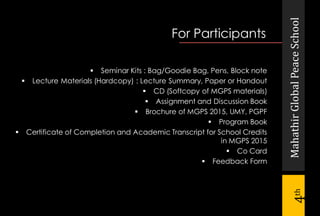 MahathirGlobalPeaceSchool
4th
For Participants
 Seminar Kits : Bag/Goodie Bag, Pens, Block note
 Lecture Materials (Hardcopy) : Lecture Summary, Paper or Handout
 CD (Softcopy of MGPS materials)
 Assignment and Discussion Book
 Brochure of MGPS 2015, UMY, PGPF
 Program Book
 Certificate of Completion and Academic Transcript for School Credits
in MGPS 2015
 Co Card
 Feedback Form
 