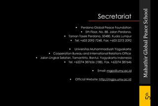 MahathirGlobalPeaceSchool
5th
Secretariat
 Perdana Global Peace Foundation
 5th Floor, No. 88, Jalan Perdana,
 Taman Tasek Perdana, 50480, Kuala Lumpur
 Tel: +603 2092 7248, Fax: +603 2273 2092
 Universitas Muhammadiyah Yogyakarta
 Cooperation Bureau and International Relations Office
 Jalan Lingkar Selatan, Tamantirto, Bantul, Yogyakarta Indonesia
 Tel. +62274 387656 (188), Fax. +62274 387646
 Email: mgps@umy.ac.id
 Official Website: http://mgps.umy.ac.id
 