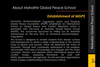 MahathirGlobalPeaceSchool
5th
Universitas Muhammadiyah
promoted with the
(MGPS). The school
Mohammad on 3rd
Yogyakarta.
This School is designed to enable students from diverse cultures
and backgrounds to attain a deep understanding of the central
issues of peace and security, which will determine the future of
humanity. Through their coursework, participants in the program
will broaden their base of knowledge and engage with the major
concepts, themes, and debates within international peace and
conflict studies, preparing themselves for work with
NGOs, governments, aid agencies, the UN and other organizations
where a deep understanding of these issues is critical.
Establishment of MGPS
Yogyakarta (UMY) and Perdana
Global Peace Foundation (PGPF) established an International
School on Global Peace and Conflict Resolution which is
name of Mahathir Global Peace School
was launched by YABhg Tun Dr. Mahathir
June 2013, at Universitas Muhammadiyah
About Mahathir Global Peace School
 