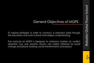 To explore strategies in order to construct a peaceful world through
the education and multi-cultural multi-religion understanding.
The curricula of MGPS is designed to embrace matters on conflict
resolution, e.g. war, poverty, racism, non violent initiatives for social
change and peace building, social transformation and peace.
General Objectives of MGPS
MahathirGlobalPeaceSchool
5th
 