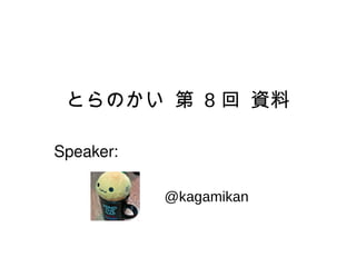 とらのかい 第 8 回 資料 @kagamikan Speaker: 