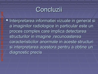 SPITALULCLINICDEPNEUMOLOGIEIASI
ConcluziiConcluzii
 Interpretarea informatiei vizuale in general siInterpretarea informatiei vizuale in general si
a imaginilor radiologice in particular este una imaginilor radiologice in particular este un
proces complex care implica detectareaproces complex care implica detectarea
structurilor in imagine ,recunoastereastructurilor in imagine ,recunoasterea
caracteristicilor anormale in aceste structuricaracteristicilor anormale in aceste structuri
si interpretarea acestora pentru a obtine unsi interpretarea acestora pentru a obtine un
diagnostic precisdiagnostic precis
 