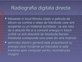 SPITALULCLINICDEPNEUMOLOGIEIASI
Radiografia digitala directaRadiografia digitala directa
 foloseste in locul filmului clasic o pelicula defoloseste in locul filmului clasic o pelicula de
silicon ce contine o retea de fotodiode care sintsilicon ce contine o retea de fotodiode care sint
acoperite cu un material scintilator ce are rolulacoperite cu un material scintilator ce are rolul
de a absorbi Rx si a converti energia in fotonide a absorbi Rx si a converti energia in fotoni
vizibili ce sint absorbiti de fotodiode;fiecarevizibili ce sint absorbiti de fotodiode;fiecare
fotodioda corespunde unui pixel din aria matriceifotodioda corespunde unui pixel din aria matricei
 semnalul electric generat este proportional cusemnalul electric generat este proportional cu
energia razei incidente pe fotocatod si esteenergia razei incidente pe fotocatod si este
transmis spre computer pentru reconstructiatransmis spre computer pentru reconstructia
imaginiiimaginii
 