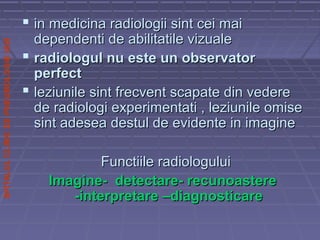 SPITALULCLINICDEPNEUMOLOGIEIASI
 in medicina radiologii sint cei maiin medicina radiologii sint cei mai
dependenti de abilitatile vizualedependenti de abilitatile vizuale
 radiologul nu este un observatorradiologul nu este un observator
perfectperfect
 leziunile sint frecvent scapate din vedereleziunile sint frecvent scapate din vedere
de radiologi experimentati , leziunile omisede radiologi experimentati , leziunile omise
sint adesea destul de evidente in imaginesint adesea destul de evidente in imagine
Functiile radiologuluiFunctiile radiologului
Imagine- detectare- recunoastereImagine- detectare- recunoastere
-interpretare –diagnosticare-interpretare –diagnosticare
 
