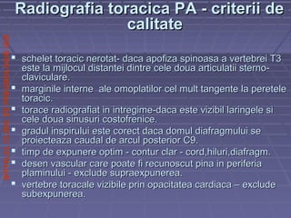 SPITALULCLINICDEPNEUMOLOGIEIASI
Radiografia toracica PA - criterii deRadiografia toracica PA - criterii de
calitatecalitate
 schelet toracic nerotat- daca apofiza spinoasa a vertebrei T3schelet toracic nerotat- daca apofiza spinoasa a vertebrei T3
este la mijlocul distantei dintre cele doua articulatii sterno-este la mijlocul distantei dintre cele doua articulatii sterno-
claviculare.claviculare.
 marginile interne ale omoplatilor cel mult tangente la peretelemarginile interne ale omoplatilor cel mult tangente la peretele
toracic.toracic.
 torace radiografiat in intregime-daca este vizibil laringele sitorace radiografiat in intregime-daca este vizibil laringele si
cele doua sinusuri costofrenice.cele doua sinusuri costofrenice.
 gradul inspirului este corect daca domul diafragmului segradul inspirului este corect daca domul diafragmului se
proiecteaza caudal de arcul posterior C9.proiecteaza caudal de arcul posterior C9.
 timp de expunere optim - contur clar - cord,hiluri,diafragm.timp de expunere optim - contur clar - cord,hiluri,diafragm.
 desen vascular care poate fi recunoscut pina in periferiadesen vascular care poate fi recunoscut pina in periferia
plaminului - exclude supraexpunerea.plaminului - exclude supraexpunerea.
 vertebre toracale vizibile prin opacitatea cardiaca – excludevertebre toracale vizibile prin opacitatea cardiaca – exclude
subexpunerea.subexpunerea.
 