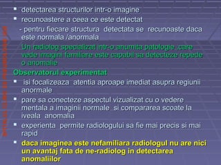 SPITALULCLINICDEPNEUMOLOGIEIASI
 detectarea structurilor intr-o imaginedetectarea structurilor intr-o imagine
 recunoastere a ceea ce este detectatrecunoastere a ceea ce este detectat
- pentru fiecare structura detectata se recunoaste daca- pentru fiecare structura detectata se recunoaste daca
este normala /anormalaeste normala /anormala
Un radiolog specializat intr-o anumita patologie ,careUn radiolog specializat intr-o anumita patologie ,care
vede imagini familiare este capabil sa detecteze repedevede imagini familiare este capabil sa detecteze repede
o anomalieo anomalie
Observatorul experimentatObservatorul experimentat
 isi focalizeaza atentia aproape imediat asupra regiuniiisi focalizeaza atentia aproape imediat asupra regiunii
anormaleanormale
 pare sa conecteze aspectul vizualizat cu o vederepare sa conecteze aspectul vizualizat cu o vedere
mentala a imaginii normale si compararea scoate lamentala a imaginii normale si compararea scoate la
iveala anomaliaiveala anomalia
 experienta permite radiologului sa fie mai precis si maiexperienta permite radiologului sa fie mai precis si mai
rapidrapid
 daca imaginea este nefamiliara radiologul nu are nicidaca imaginea este nefamiliara radiologul nu are nici
un avantaj fata de ne-radiolog in detectareaun avantaj fata de ne-radiolog in detectarea
anomaliiloranomaliilor
 