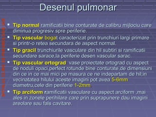 SPITALULCLINICDEPNEUMOLOGIEIASI
Desenul pulmonarDesenul pulmonar
 Tip normalTip normal ramificatii bine conturate de calibru mijlociu careramificatii bine conturate de calibru mijlociu care
diminua progresiv spre periferie.diminua progresiv spre periferie.
 Tip vascularTip vascular bogabogat caracterizat prin trunchiuri largi primaret caracterizat prin trunchiuri largi primare
si printr-o retea secundara de aspect normal.si printr-o retea secundara de aspect normal.
 TipTip gracilgracil trunchiurile vasculare din hil subtiri si ramificatiitrunchiurile vasculare din hil subtiri si ramificatii
secundare sarace,la periferie desen vascular sarac.secundare sarace,la periferie desen vascular sarac.
 Tip vascular ortogradTip vascular ortograd vase proiectate ortograd cu aspectvase proiectate ortograd cu aspect
de noduli opaci,perfect rotunde bine conturate,de dimensiunide noduli opaci,perfect rotunde bine conturate,de dimensiuni
din ce in ce mai mici pe masura ce ne indepartam de hil;indin ce in ce mai mici pe masura ce ne indepartam de hil;in
vecinatatea hilului aceste imagini pot aveavecinatatea hilului aceste imagini pot avea 5-6mm5-6mm
diametru,cele din periferiediametru,cele din periferie 1-2mm1-2mm..
 Tip arciformTip arciform rramificatii vasculare cu aspect arciform ,maiamificatii vasculare cu aspect arciform ,mai
ales in zonele perihilare care prin suprapunere dau imaginiales in zonele perihilare care prin suprapunere dau imagini
areolare sau fals cavitare.areolare sau fals cavitare.
 