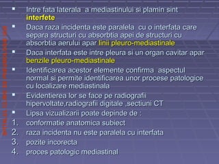 SPITALULCLINICDEPNEUMOLOGIEIASI
 Intre fata laterala a mediastinului si plamin sintIntre fata laterala a mediastinului si plamin sint
interfeteinterfete
 Daca raza incidenta este paralela cu o interfata careDaca raza incidenta este paralela cu o interfata care
separa structuri cu absorbtia apei de structuri cusepara structuri cu absorbtia apei de structuri cu
absorbtia aerului aparabsorbtia aerului apar linii pleuro-mediastinalelinii pleuro-mediastinale
 Daca interfata este intre pleura si un organ cavitarDaca interfata este intre pleura si un organ cavitar aparapar
benzile pleuro-mediastinalebenzile pleuro-mediastinale
 Identificarea acestor elemente confirma aspectulIdentificarea acestor elemente confirma aspectul
normal si permite identificarea unor procese patologicenormal si permite identificarea unor procese patologice
cu localizare mediastinalacu localizare mediastinala
 Evidentierea lor se face pe radiografiiEvidentierea lor se face pe radiografii
hipervoltate,radiografii digitale ,sectiuni CThipervoltate,radiografii digitale ,sectiuni CT
 Lipsa vizualizarii poate depinde de :Lipsa vizualizarii poate depinde de :
1.1. conformatie anatomica subiectconformatie anatomica subiect
2.2. raza incidenta nu este paralela cu interfataraza incidenta nu este paralela cu interfata
3.3. pozite incorectapozite incorecta
4.4. proces patologic mediastinalproces patologic mediastinal
 