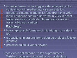 SPITALULCLINICDEPNEUMOLOGIEIASI
 in unele cazuri ,vena azygos este ectopica ,in locin unele cazuri ,vena azygos este ectopica ,in loc
sa fie situata in mediastin,ea se gaseste la osa fie situata in mediastin,ea se gaseste la o
oarecare distanta si atunci isi face drum prin virfuloarecare distanta si atunci isi face drum prin virful
lobului superior pentru a se varsa in VCS;in acestlobului superior pentru a se varsa in VCS;in acest
traiect ea este insotita de pleura;poate avea untraiect ea este insotita de pleura;poate avea un
traiect oblic sau verticaltraiect oblic sau vertical
RadiologicRadiologic
 baza ,apical sub forma unui mic triunghi cu virful inbaza ,apical sub forma unui mic triunghi cu virful in
josjos
 o opacitate liniara arciforma data de proiectia foiteloro opacitate liniara arciforma data de proiectia foitelor
pleuralepleurale
 proiectia bulbului venei azygosproiectia bulbului venei azygos
Daca exista delimiteaza un lob supranumerarDaca exista delimiteaza un lob supranumerar
Wrisberg adeseori hipoventilat sau atelectaticWrisberg adeseori hipoventilat sau atelectatic
 