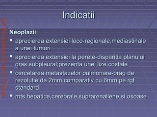 SPITALULCLINICDEPNEUMOLOGIEIASI
IndicatiiIndicatii
NeoplaziiNeoplazii
 aprecierea extensiei loco-regionale,mediastinaleaprecierea extensiei loco-regionale,mediastinale
a unei tumoria unei tumori
 aprecierea extensiei la perete-disparitia planuluiaprecierea extensiei la perete-disparitia planului
gras subpleural;prezenta unei lize costalegras subpleural;prezenta unei lize costale
 cercetarea metastazelor pulmonare-prag decercetarea metastazelor pulmonare-prag de
rezolutie de 2mm comparativ cu 6mm pe rgfrezolutie de 2mm comparativ cu 6mm pe rgf
standardstandard
 mts hepatice,cerebrale,suprarenaliene si osoasemts hepatice,cerebrale,suprarenaliene si osoase
 