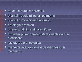 SPITALULCLINICDEPNEUMOLOGIEIASI
 studiul pleurei si pereteluistudiul pleurei si peretelui
 bilantul nodulului solitar pulmonarbilantul nodulului solitar pulmonar
 bilantul tumorilor mediastinalebilantul tumorilor mediastinale
 patologie bronsicapatologie bronsica
 pneumopatii interstitiale difuzepneumopatii interstitiale difuze
 emfizem pulmonar-depistare,cuantificare siemfizem pulmonar-depistare,cuantificare si
clasificareclasificare
 radioterapie oncologicaradioterapie oncologica
 manevre interventionale de diagnostic simanevre interventionale de diagnostic si
tratamenttratament
 