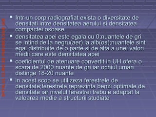 SPITALULCLINICDEPNEUMOLOGIEIASI
 Intr-un corp radiografiat exista o diversitate deIntr-un corp radiografiat exista o diversitate de
densitati intre densitatea aerului si densitateadensitati intre densitatea aerului si densitatea
compactei osoasecompactei osoase
 densitatea apei este egala cu 0;nuantele de gridensitatea apei este egala cu 0;nuantele de gri
se intind de la negru(aer) la alb(os);nuantele sintse intind de la negru(aer) la alb(os);nuantele sint
egal distribuite de o parte si de alta a unei valoriegal distribuite de o parte si de alta a unei valori
medii care este densitatea apeimedii care este densitatea apei
 coeficientul de atenuare convertit in UH ofera ocoeficientul de atenuare convertit in UH ofera o
scara de 2000 nuante de gri iar ochiul umanscara de 2000 nuante de gri iar ochiul uman
distinge 18-20 nuantedistinge 18-20 nuante
 in acest scop se utilizeza ferestrele dein acest scop se utilizeza ferestrele de
densitate;ferestrele reprezinta benzi optimale dedensitate;ferestrele reprezinta benzi optimale de
densitate iar nivelul ferestrei trebuie adaptat ladensitate iar nivelul ferestrei trebuie adaptat la
valoarea medie a structurii studiatevaloarea medie a structurii studiate
 