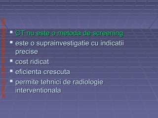 SPITALULCLINICDEPNEUMOLOGIEIASI
 CT nu este o metoda de screeningCT nu este o metoda de screening
 este o suprainvestigatie cu indicatiieste o suprainvestigatie cu indicatii
preciseprecise
 cost ridicatcost ridicat
 eficienta crescutaeficienta crescuta
 permite tehnici de radiologiepermite tehnici de radiologie
interventionalainterventionala
 