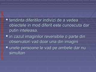 SPITALULCLINICDEPNEUMOLOGIEIASI
 tendinta diferitilor indivizi de a vedeatendinta diferitilor indivizi de a vedea
obiectele in mod diferit este cunoscuta darobiectele in mod diferit este cunoscuta dar
putin inteleasa.putin inteleasa.
 in cazul imaginilor reversibile o parte dinin cazul imaginilor reversibile o parte din
observatori vad doar una din imaginiobservatori vad doar una din imagini
 unele persoane le vad pe ambele dar nuunele persoane le vad pe ambele dar nu
simultansimultan
 