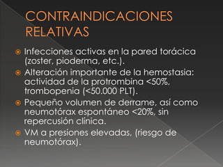  Infecciones activas en la pared torácica
(zoster, pioderma, etc.).
 Alteración importante de la hemostasia:
actividad de la protrombina <50%,
trombopenia (<50.000 PLT).
 Pequeño volumen de derrame, así como
neumotórax espontáneo <20%, sin
repercusión clínica.
 VM a presiones elevadas, (riesgo de
neumotórax).
 