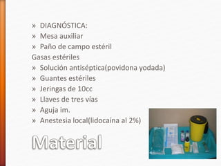 » DIAGNÓSTICA:
» Mesa auxiliar
» Paño de campo estéril
Gasas estériles
» Solución antiséptica(povidona yodada)
» Guantes estériles
» Jeringas de 10cc
» Llaves de tres vías
» Aguja im.
» Anestesia local(lidocaína al 2%)
 