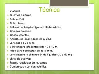 TécnicaEl material:
 Guantes estériles
 Bata estéril
 Cubre bocas
 Solución antiséptica (yodo o clorhexidina)
 Campos estériles
 Gasas estériles
 Anestésico local (lidocaína al 2%)
 Jeringas de 3 o 5 ml
 Catéter para toracentesis de 10 a 12 fr.
 Tubo para hemotórax de 36 a 40 fr.
 Jeringa para la eliminación de líquidos (30 a 50 ml)
 Llave de tres vías
 Frasco recolector de muestras
 Compresas y vendas estériles
 