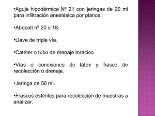 Aguja hipodérmica Nº 21 con jeringas de 20 ml para infiltración anestésica por planos. Abocatt nº 20 o 18. Llave de triple vía. Catéter o tubo de drenaje torácico.  Vías o conexiones de látex y frasco de recolección o drenaje. Jeringa de 50 ml. Frascos estériles para recolección de muestras a analizar. 