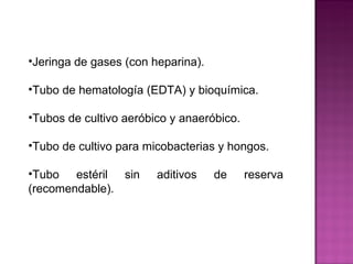 Jeringa de gases (con heparina). Tubo de hematología (EDTA) y bioquímica. Tubos de cultivo aeróbico y anaeróbico. Tubo de cultivo para micobacterias y hongos. Tubo estéril sin aditivos de reserva (recomendable).  