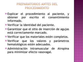Explicar el procedimiento al paciente, y obtener por escrito el consentimiento informado. Verificar la identidad del paciente. Garantizar que el sitio de inserción de agujas está correctamente marcado. Verificar que los materiales estén completos. Verificar que los valores y parámetros hematológicos estén adecuados. Administración intramuscular de Atropina para minimizar efecto vasovagal. 