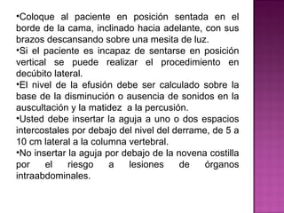 Coloque al paciente en posición sentada en el borde de la cama, inclinado hacia adelante, con sus brazos descansando sobre una mesita de luz.  Si el paciente es incapaz de sentarse en posición vertical se puede realizar el procedimiento en decúbito lateral. El nivel de la efusión debe ser calculado sobre la base de la disminución o ausencia de sonidos en la auscultación y la matidez  a la percusión. Usted debe insertar la aguja a uno o dos espacios intercostales por debajo del nivel del derrame, de 5 a 10 cm lateral a la columna vertebral.  No insertar la aguja por debajo de la novena costilla por el riesgo a lesiones de órganos intraabdominales.  