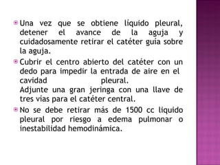 Una vez que se obtiene líquido pleural, detener el avance de la aguja y cuidadosamente retirar el catéter guía sobre la aguja. Cubrir el centro abierto del catéter con un dedo para impedir la entrada de aire en el  cavidad pleural.  Adjunte una gran jeringa con una llave de tres vías para el catéter central.  No se debe retirar más de 1500 cc liquido pleural por riesgo a edema pulmonar o inestabilidad hemodinámica. 