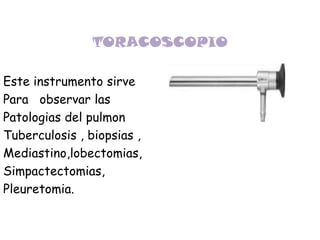 TORACOSCOPIO Este instrumento sirve Para   observar las  Patologias del pulmon Tuberculosis , biopsias , Mediastino,lobectomias, Simpactectomias, Pleuretomia. 