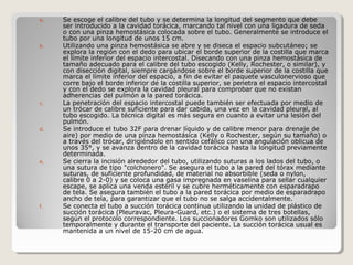 a. Se escoge el calibre del tubo y se determina la longitud del segmento que debe
ser introducido a la cavidad torácica, marcando tal nivel con una ligadura de seda
o con una pinza hemostásica colocada sobre el tubo. Generalmente se introduce el
tubo por una longitud de unos 15 cm.
b. Utilizando una pinza hemostásica se abre y se diseca el espacio subcutáneo; se
explora la región con el dedo para ubicar el borde superior de la costilla que marca
el límite inferior del espacio intercostal. Disecando con una pinza hemostásica de
tamaño adecuado para el calibre del tubo escogido (Kelly, Rochester, o similar), y
con disección digital, siempre cargándose sobre el borde superior de la costilla que
marca el límite inferior del espacio, a fin de evitar el paquete vasculonervioso que
corre bajo el borde inferior de la costilla superior, se penetra el espacio intercostal
y con el dedo se explora la cavidad pleural para comprobar que no existan
adherencias del pulmón a la pared torácica.
c. La penetración del espacio intercostal puede también ser efectuada por medio de
un trócar de calibre suficiente para dar cabida, una vez en la cavidad pleural, al
tubo escogido. La técnica digital es más segura en cuanto a evitar una lesión del
pulmón.
d. Se introduce el tubo 32F para drenar líquido y de calibre menor para drenaje de
aire) por medio de una pinza hemostásica (Kelly o Rochester, según su tamaño) o
a través del trócar, dirigiéndolo en sentido cefálico con una angulación oblicua de
unos 35°, y se avanza dentro de la cavidad torácica hasta la longitud previamente
determinada.
e. Se cierra la incisión alrededor del tubo, utilizando suturas a los lados del tubo, o
una sutura de tipo "colchonero". Se asegura el tubo a la pared del tórax mediante
suturas, de suficiente profundidad, de material no absorbible (seda o nylon,
calibre 0 a 2-0) y se coloca una gasa impregnada en vaselina para sellar cualquier
escape, se aplica una venda estéril y se cubre herméticamente con esparadrapo
de tela. Se asegura también el tubo a la pared torácica por medio de esparadrapo
ancho de tela, para garantizar que el tubo no se salga accidentalmente.
f. Se conecta el tubo a succión torácica continua utilizando la unidad de plástico de
succión torácica (Pleuravac, Pleura-Guard, etc.) o el sistema de tres botellas,
según el protocolo correspondiente. Los succionadores Gomko son utilizados sólo
temporalmente y durante el transporte del paciente. La succión torácica usual es
mantenida a un nivel de 15-20 cm de agua.
 