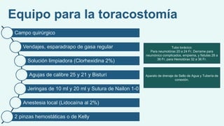 Equipo para la toracostomía
Campo quirúrgico
Vendajes, esparadrapo de gasa regular
Solución limpiadora (Clorhexidina 2%)
Agujas de calibre 25 y 21 y Bisturí
Jeringas de 10 ml y 20 ml y Sutura de Nailon 1-0
Anestesia local (Lidocaína al 2%)
2 pinzas hemostáticas o de Kelly
Tubo torácico:
Para neumotórax 20 a 24 Fr, Derrame para
neumónico complicados, empiema, y fistulas 28 a
36 Fr, para Hemotórax 32 a 36 Fr.
Aparato de drenaje de Sello de Agua y Tubería de
conexión.
 