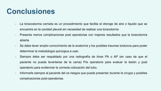 • La toracostomía cerrada es un procedimiento que facilita el drenaje de aire o liquido que se
encuentre en la cavidad pleural sin necesidad de realizar una toracotomía
• Presenta menos complicaciones post operatorias con mejores resultados que la toracotomía
abierta
• Se debe tener amplio conocimiento de la anatomía y los posibles traumas torácicos para poder
determinar la metodología quirúrgica a usar.
• Siempre debe ser respaldado por una radiografía de tórax PA o AP (en caso de que el
paciente no pueda levantarse de la cama) Pre operatorio para evaluar la lesión y post
operatorio para evidenciar la correcta colocación del tubo.
• Informarle siempre al paciente del os riesgos que puede presentar durante la cirugía y posibles
complicaciones post-operatorias.
Conclusiones
 