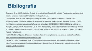 Bibliografía
• Townsend, C. M. (2017). Sabiston. Tratado de cirugía. ExpertConsult (20a edición): Fundamentos biológicos de la
práctica quirúrgica moderna (20.a ed.). Elsevier España, S.L.U.
• Díaz-Rosales, Juan de Dios, & Enríquez-Dominguez, Lenin. (2010). PROCEDIMIENTO EN CIRUGÍA:
TORACOSTOMÍA CERRADA. Revista de la Facultad de Medicina, 58(4), 331-340. Retrieved October 21, 2021,
from http://www.scielo.org.co/scielo.php?script=sci_arttext&pid=S0120-00112010000400009&lng=en&tlng=es.
• Kuhajda I, Zarogoulidis K, Kougioumtzi I, et al. Tube thoracostomy; chest tube implantation and follow up. Journal
of Thoracic Disease. 2014 Oct;6(Suppl 4):S470-9. DOI: 10.3978/j.issn.2072-1439.2014.09.23. PMID: 25337405;
PMCID: PMC4203990.
• Nall, R. M. (2018, 16 junio). Chest tube insertion: Procedure, complications, and removal. MedicalNewsToday.
https://www.medicalnewstoday.com/articles/322161
• Dezube, R. (2021, 1 diciembre). How To Do Surgical Tube Thoracostomy. MSD Manual Professional Edition.
https://www.msdmanuals.com/professional/pulmonary-disorders/how-to-do-pulmonary-procedures/how-to-do-
surgical-tube-thoracostomy
 