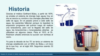 Gracias al médico Gotthard Bülau, a partir de 1876,
se empleo el sistema de drenaje bajo aguay hoy en
día se asocia su nombre a los drenajes pleurales con
sello de agua. En el pasado previo a este sello de
agua, los pacientes fallecían porque no lograban la
expansión progresiva del pulmón luego de realizar
una toracotomía, pero con la llegada del sello de
agua, las toracotomías y toracoplastias abiertas se
utilizaban en algunos casos. Para el 1910, el Dr.
Robinson añadió entonces la succión con bombas al
vacío.
Ya para la década de los 70’ se tenia un sistema de
drenaje establecido con el Sifón de Bülau y el inicio
de lo que hoy en el siglo XIX. Seguimos usando: El
Pleurevac.
Historia
Guijarro, R., & Cantó, A. (2002). Historia del drenaje torácico. Archivos de Bronconeumología. https://www.archbronconeumol.org/es-pdf-S030028960275271X
 