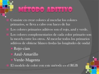 Método  aditivoConsiste en crear colores al mezclar los colores primarios, se lleva a cabo con haces de luzLos colores primarios aditivos son el rojo, azul y verde. Los colores complementarios de cada color primario son la mezcla entre los otros. Al mezclar todos los primarios aditivos de obtiene blanco (todas las longitudes de onda)Rojo-cianAzul-AmarilloVerde-MagentaEl modelo de color con este método es el RGB