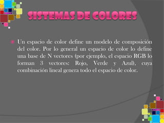 los espacios de color de tres dimensiones son los más extendidos y los más utilizados. Entonces, un color se especifica usando tres coordenadas, o atributos, que representan su posición dentro de un espacio de color específico. Estas coordenadas no nos dicen cuál es el color, sino que muestran dónde se encuentra un color dentro de un espacio de color en particular.Espacio RGB RGB es conocido como un espacio de color aditivo (colores primarios) porque cuando la luz de dos diferentes frecuencias viaja junta, desde el punto de vista del observador, estos colores son sumados para crear nuevos tipos de colores. Los colores rojo, verde y azul fueron escogidos porque cada uno corresponde aproximadamente con uno de los tres tipos de conos sensitivos al color en el ojo humano (65% sensibles al rojo, 33% sensibles al verde y 2% sensibles al azul). Con la combinación apropiada de rojo, verde y azul se pueden reproducir muchos de los colores que pueden percibir los humanos.