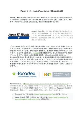 プレスリリース： ToradexがJapan IT Week【春】2023年に出展
2023年、東京：NXPのプラチナパートナー、組み込みコンピューティングのリーダーであ
るToradexは、2023年4月4日～7日に開催されるJapan IT Week【春】に出展します。本社
がスイスのルツェルンにあるToradexは、東京に事業所を構えています。
Japan IT Week【春】は、11の専門展がそれぞれ異なるエン
タープライズ分野を網羅する、日本で最大規模の展示会です
。さまざまな技術分野の開発、トレンド、製品やサービスを
紹介する、包括的で深い洞察に富んだプラットフォームをお
楽しみいただけます。
「2022年のトラデックスジャパン株式会社設立以来、初めての正式出展となるこの
イベントでは、エキサイティングな新製品を含む、最新の提供内容をご紹介できる
のを楽しみにしています。弊社の技術専門家が、魅力的で挑戦しがいのあるインタ
ラクティブなデモをお見せし、Torizonの最新情報についても特別に紹介する予定で
す」と、トラデックスジャパン株式会社社長、Alvaro Garciaは語りました。「
Toradexが展示会で最も重視しているのは、大切なお客様や将来のお客様に直接お
会いできることです。イベントには全日に渡ってトラデックスの代理店企業も出席
しますので、ご自由にどのようなご相談もうかがうことができます。弊社では、こ
れを機に今後も数多くの日本のイベントに出展して成功を収めていきたいと願って
います。」
Toradexは最近、NXPのグローバルパートナープログラムのプラチナステータスへ
の昇格を発表しました。緊密なコラボレーションにより、これまで以上に、費用効
率に優れたシンプルな形でNXPの最新テクノロジーを駆使し、Toradexの高品質で
信頼性の高い製品とサービスの価値を活用いただけるようになります。
• Toradexについて詳しくは、https://www.toradex.com/ja-jpをご覧ください。.
• Japan IT Week【春】2023年について詳しくは、https://www.toradex.com/ja-
jp/events/japan-it-week-tokyo-2023をご覧ください。
 