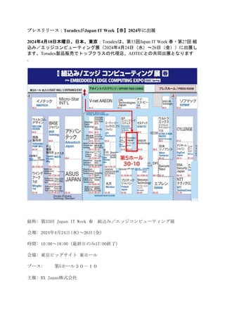 プレスリリース：ToradexがJapan IT Week【春】2024年に出展
2024年4月18日木曜日、日本、東京：Toradexは、第33回Japan IT Week 春・第27回 組
込み／エッジコンピューティング展（2024年4月24日（水）～26日（金））に出展し
ます。Toradex製品販売でトップクラスの代理店、ADTECとの共同出展となります
。
総称: 第33回 Japan IT Week 春 組込み／エッジコンピューティング展
会期: 2024年4月24日(水)～26日(金)
時間: 10:00～18:00 (最終日のみ17:00終了)
会場: 東京ビッグサイト 東ホール
ブース: 第5ホール３０－１０
主催: RX Japan株式会社
 
