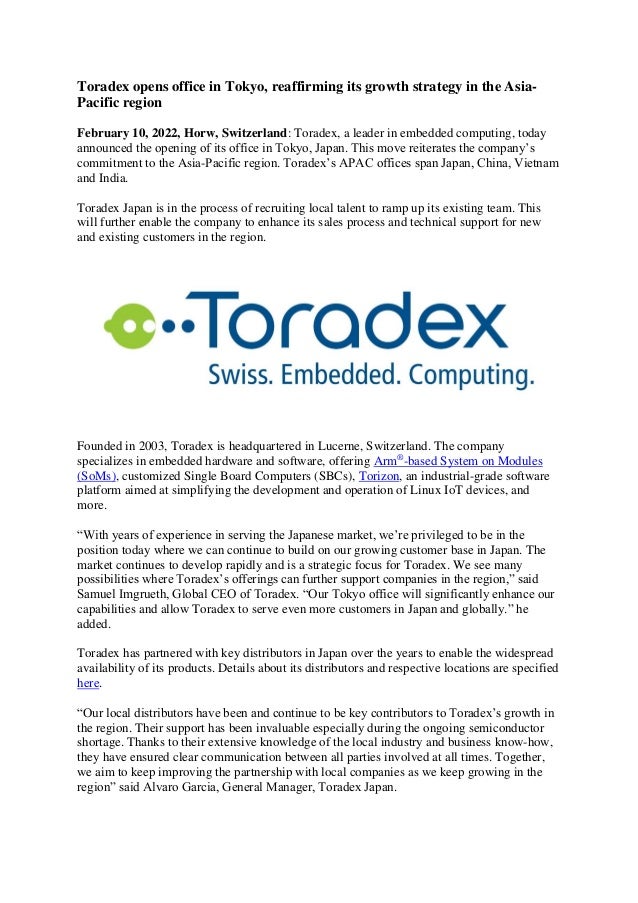 Toradex opens office in Tokyo, reaffirming its growth strategy in the Asia-
Pacific region
February 10, 2022, Horw, Switzerland: Toradex, a leader in embedded computing, today
announced the opening of its office in Tokyo, Japan. This move reiterates the company’s
commitment to the Asia-Pacific region. Toradex’s APAC offices span Japan, China, Vietnam
and India.
Toradex Japan is in the process of recruiting local talent to ramp up its existing team. This
will further enable the company to enhance its sales process and technical support for new
and existing customers in the region.
Founded in 2003, Toradex is headquartered in Lucerne, Switzerland. The company
specializes in embedded hardware and software, offering Arm®
-based System on Modules
(SoMs), customized Single Board Computers (SBCs), Torizon, an industrial-grade software
platform aimed at simplifying the development and operation of Linux IoT devices, and
more.
“With years of experience in serving the Japanese market, we’re privileged to be in the
position today where we can continue to build on our growing customer base in Japan. The
market continues to develop rapidly and is a strategic focus for Toradex. We see many
possibilities where Toradex’s offerings can further support companies in the region,” said
Samuel Imgrueth, Global CEO of Toradex. “Our Tokyo office will significantly enhance our
capabilities and allow Toradex to serve even more customers in Japan and globally.” he
added.
Toradex has partnered with key distributors in Japan over the years to enable the widespread
availability of its products. Details about its distributors and respective locations are specified
here.
“Our local distributors have been and continue to be key contributors to Toradex’s growth in
the region. Their support has been invaluable especially during the ongoing semiconductor
shortage. Thanks to their extensive knowledge of the local industry and business know-how,
they have ensured clear communication between all parties involved at all times. Together,
we aim to keep improving the partnership with local companies as we keep growing in the
region” said Alvaro Garcia, General Manager, Toradex Japan.
 