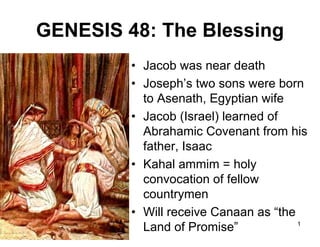 GENESIS 48: The Blessing
• Jacob was near death
• Joseph’s two sons were born
to Asenath, Egyptian wife
• Jacob (Israel) learned of
Abrahamic Covenant from his
father, Isaac
• Kahal ammim = holy
convocation of fellow
countrymen
• Will receive Canaan as “the
1
Land of Promise”

 