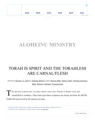 ___
T
TORAH IS SPIRIT AND THE TORAHLESS
ARE CARNAL/FLESH
Posted on October 12, 2016 by Aloheinu Ministry under Hebraic Bible, Hebrew bible, Original Language
Bible, Religion, Spiritual, Uncategorized
T S
carnal/flesh is torahless. Those that reject these scriptures are clearly not from ALAHYM
YAHUAH and are led by the demons of satan.
Rom 7:5 For when we were in the flesh (Torahless), the passions of sin were working in our
members through the Torah (Spirit) for the bearing of fruit unto death.
Home ♦ About
ALOHEINU MINISTRY
Privacy & Cookies: This site uses cookies. By continuing to use this website, you agree to their use.
To find out more, including how to control cookies, see here: Cookie Policy
Close and accept
REPORT THIS AD
$3.59 $5.95 $3.29 $1.88 $6.99 $1.63$3.59 $5.95 $3.29 $1.88 $6.99 $1.63$3.59 $5.95 $3.29 $1.88 $6.99 $1.63$3.59 $5.95 $3.29 $1.88 $6.99 $1.63$3.59 $5.95 $3.29 $1.88 $6.99 $1.63$3.59 $5.95 $3.29 $1.88 $6.99 $1.63$3.59 $5.95 $3.29 $1.88 $6.99 $1.63$3.59 $5.95 $3.29 $1.88 $6.99 $1.63$3.59 $5.95 $3.29 $1.88 $6.99 $1.63
 